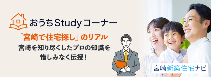 宮崎新築住宅ナビ Studyコーナー 「宮崎で住宅探し」のリアル 県内販売有数の当社だからお伝えできる、住宅営業マンのリアルな本音。宮崎を知り尽くしたプロの知識を惜しみなく伝授します!これであなたも「宮崎の住宅通」です。