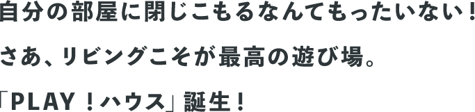 自分の部屋に閉じこもるなんてもったいない！さあ、リビングこそが最高の遊び場。「PLAY！ハウス」誕生！